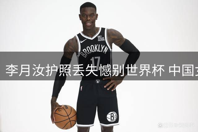 李月汝护照丢失憾别世界杯 中国女篮战术调整引关注